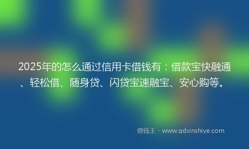 2025年的怎么通过信用卡借钱有：借款宝快融通、轻松借、随身贷、闪贷宝速融宝、安心购等。