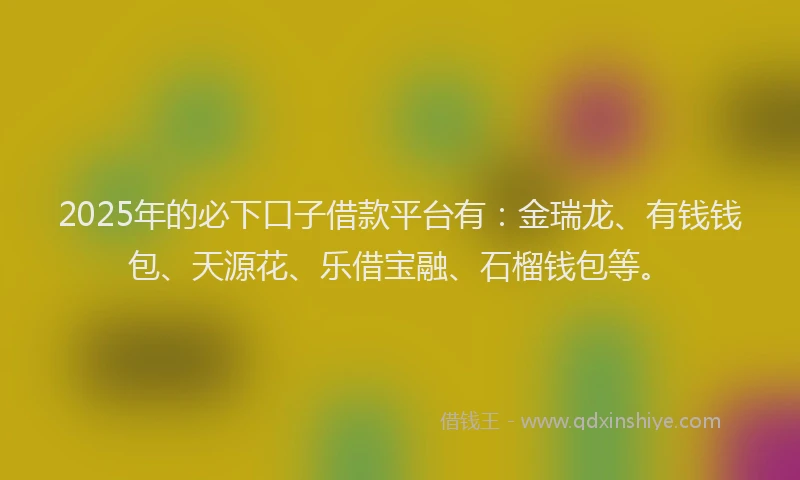 2025年的必下口子借款平台有：金瑞龙、有钱钱包、天源花、乐借宝融、石榴钱包等。