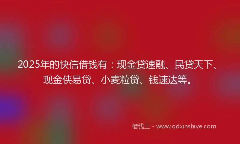 2025年的快信借钱有：现金贷速融、民贷天下、现金侠易贷、小麦粒贷、钱速达等。