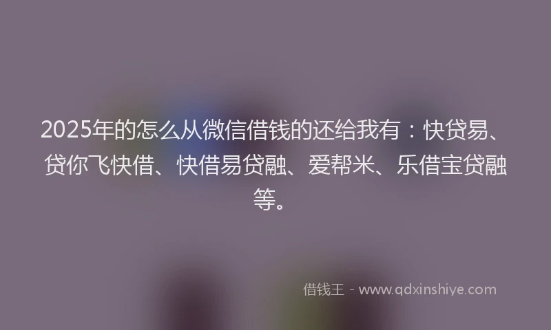 2025年的怎么从微信借钱的还给我有：快贷易、贷你飞快借、快借易贷融、爱帮米、乐借宝贷融等。
