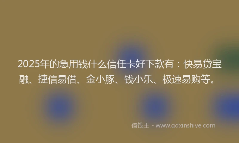 2025年的急用钱什么信任卡好下款有：快易贷宝融、捷信易借、金小豚、钱小乐、极速易购等。