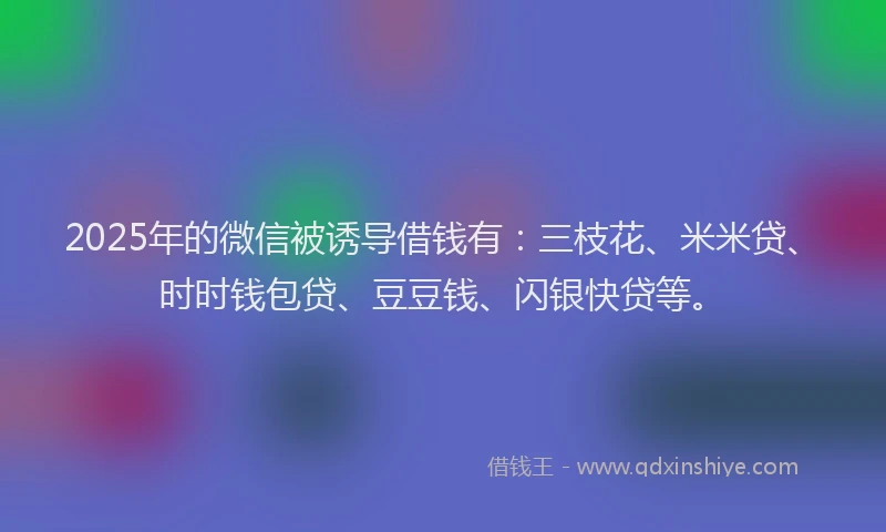 2025年的微信被诱导借钱有：三枝花、米米贷、时时钱包贷、豆豆钱、闪银快贷等。