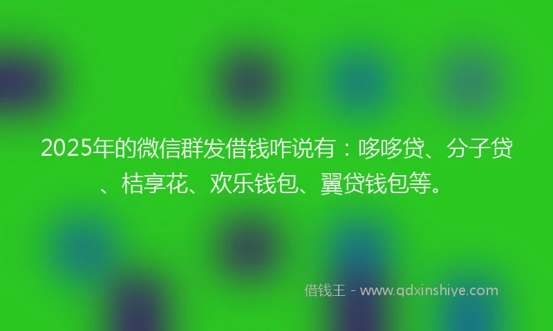 2025年的微信群发借钱咋说有：哆哆贷、分子贷、桔享花、欢乐钱包、翼贷钱包等。