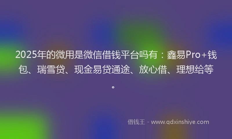2025年的微用是微信借钱平台吗有：鑫易Pro+钱包、瑞雪贷、现金易贷通途、放心借、理想给等。