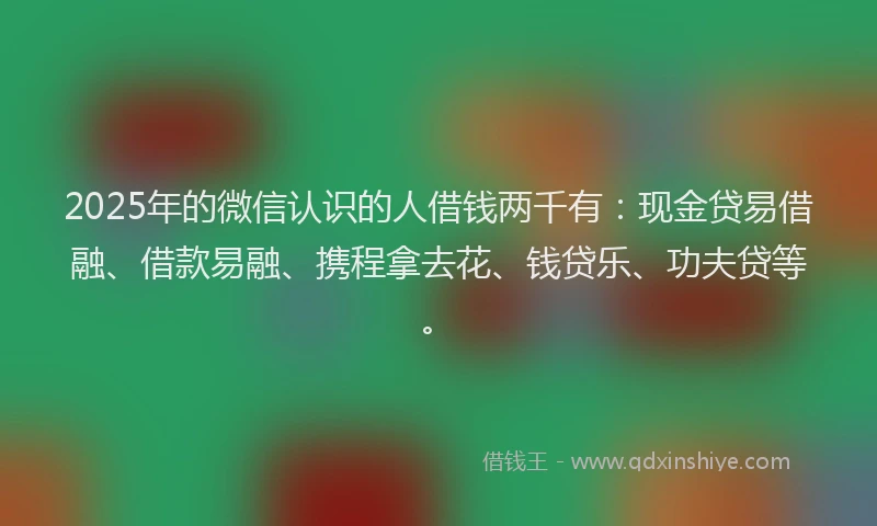 2025年的微信认识的人借钱两千有：现金贷易借融、借款易融、携程拿去花、钱贷乐、功夫贷等。