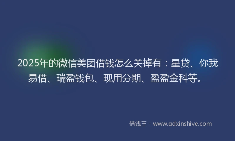 2025年的微信美团借钱怎么关掉有：星贷、你我易借、瑞盈钱包、现用分期、盈盈金科等。