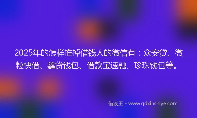 2025年的怎样推掉借钱人的微信有：众安贷、微粒快借、鑫贷钱包、借款宝速融、珍珠钱包等。