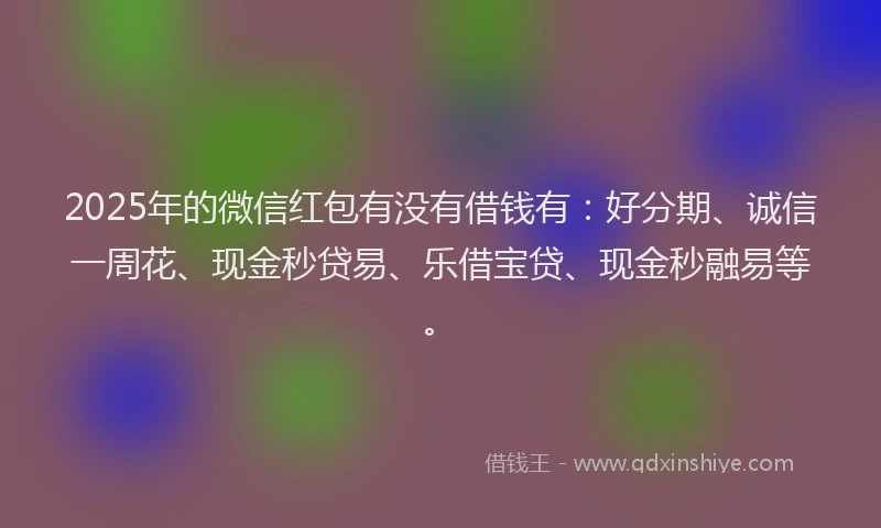 2025年的微信红包有没有借钱有：好分期、诚信一周花、现金秒贷易、乐借宝贷、现金秒融易等。