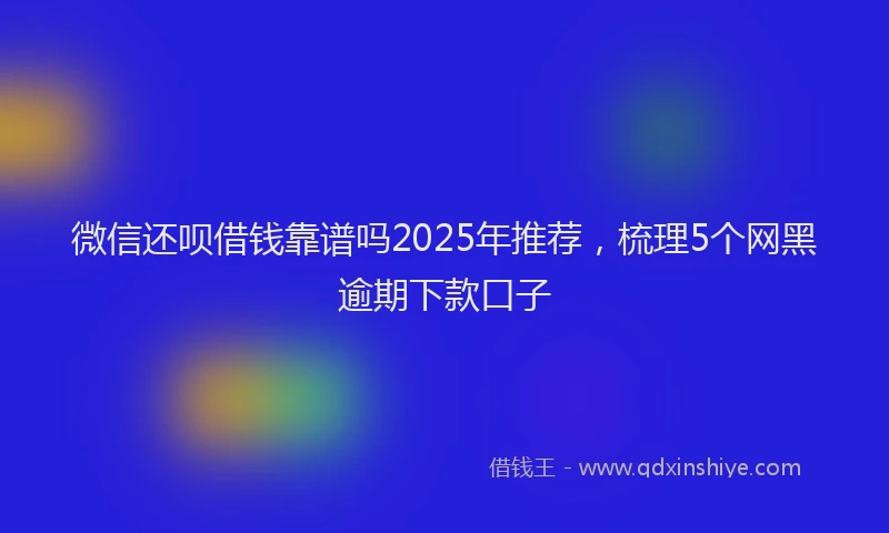 微信还呗借钱靠谱吗2025年推荐，梳理5个网黑逾期下款口子
