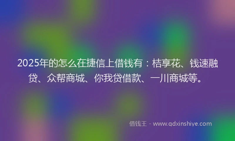 2025年的怎么在捷信上借钱有：桔享花、钱速融贷、众帮商城、你我贷借款、一川商城等。