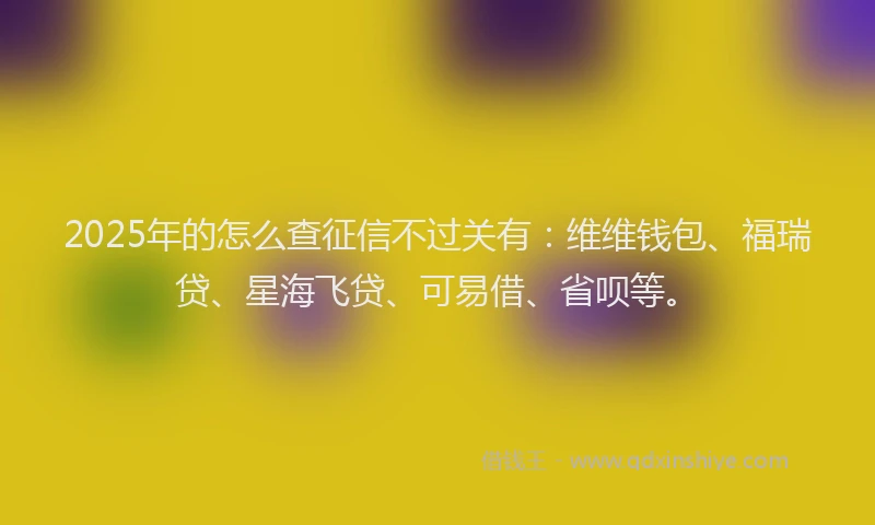 2025年的怎么查征信不过关有：维维钱包、福瑞贷、星海飞贷、可易借、省呗等。