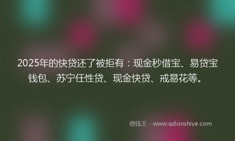2025年的快贷还了被拒有：现金秒借宝、易贷宝钱包、苏宁任性贷、现金快贷、戒易花等。