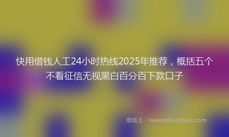 快用借钱人工24小时热线2025年推荐，概括五个不看征信无视黑白百分百下款口子