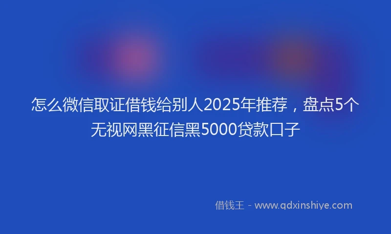 怎么微信取证借钱给别人2025年推荐，盘点5个无视网黑征信黑5000贷款口子