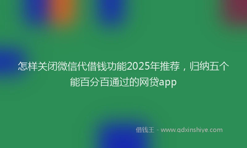怎样关闭微信代借钱功能2025年推荐，归纳五个能百分百通过的网贷app