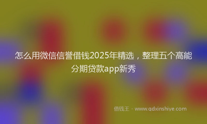 怎么用微信信誉借钱2025年精选，整理五个高能分期贷款app新秀