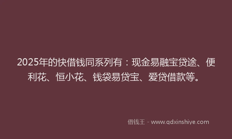 2025年的快借钱同系列有：现金易融宝贷途、便利花、恒小花、钱袋易贷宝、爱贷借款等。