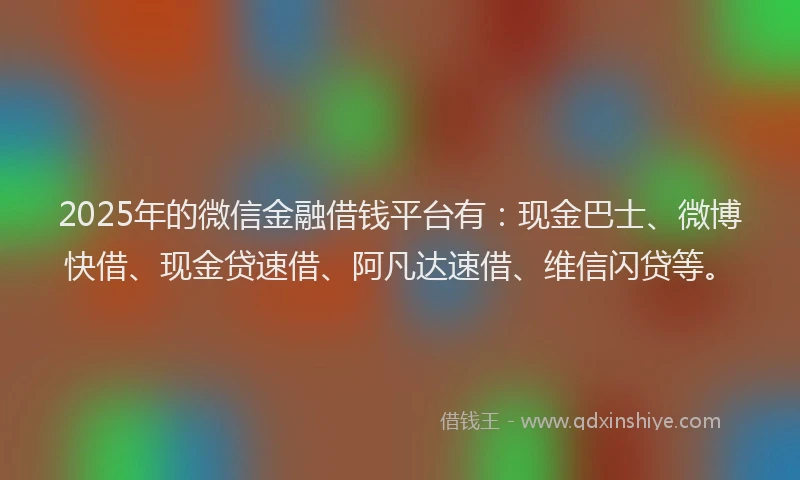 2025年的微信金融借钱平台有：现金巴士、微博快借、现金贷速借、阿凡达速借、维信闪贷等。