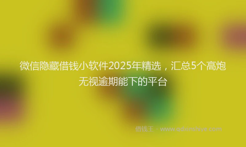 微信隐藏借钱小软件2025年精选，汇总5个高炮无视逾期能下的平台
