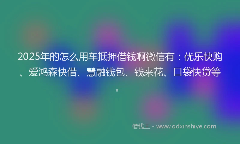 2025年的怎么用车抵押借钱啊微信有：优乐快购、爱鸿森快借、慧融钱包、钱来花、口袋快贷等。