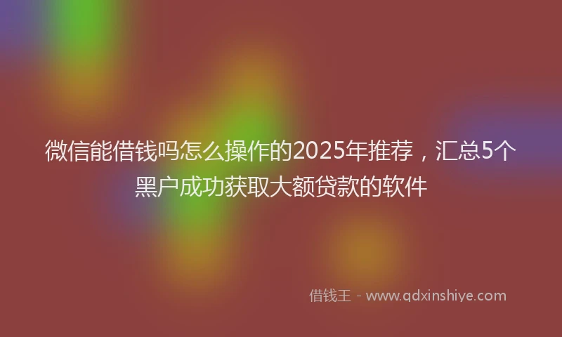 微信能借钱吗怎么操作的2025年推荐，汇总5个黑户成功获取大额贷款的软件