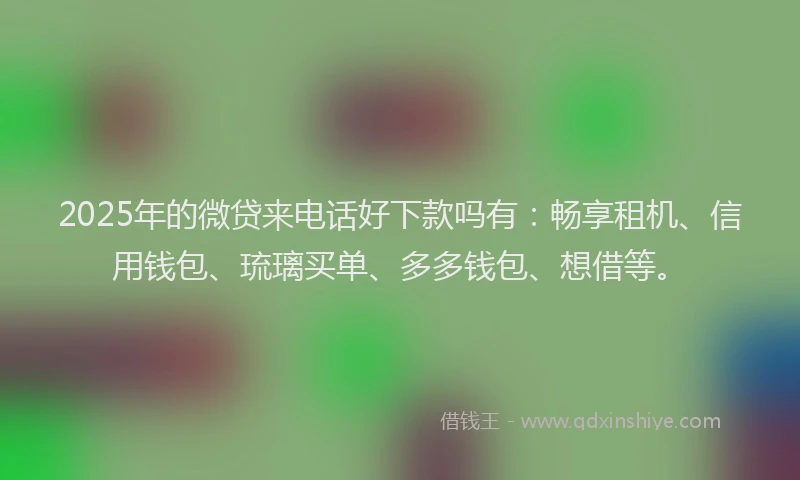 2025年的微贷来电话好下款吗有：畅享租机、信用钱包、琉璃买单、多多钱包、想借等。