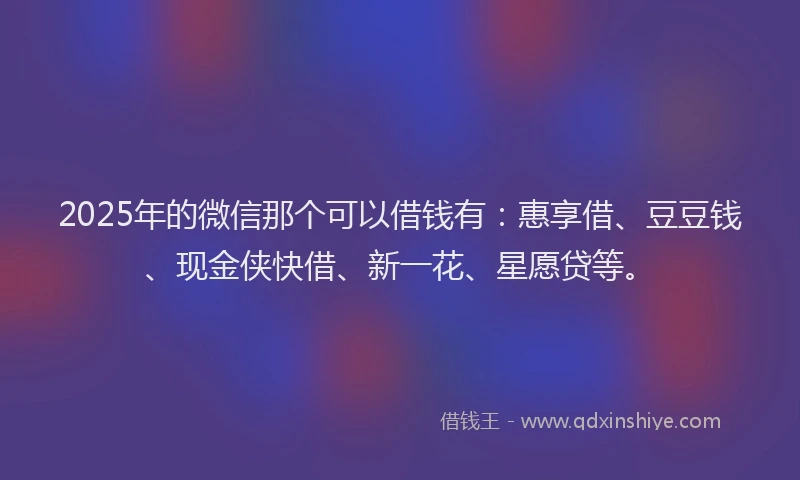 2025年的微信那个可以借钱有：惠享借、豆豆钱、现金侠快借、新一花、星愿贷等。