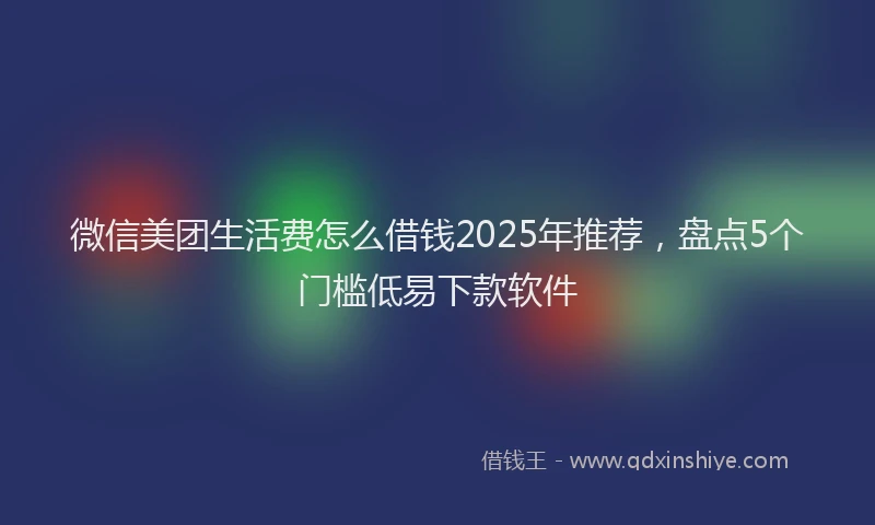 微信美团生活费怎么借钱2025年推荐，盘点5个门槛低易下款软件
