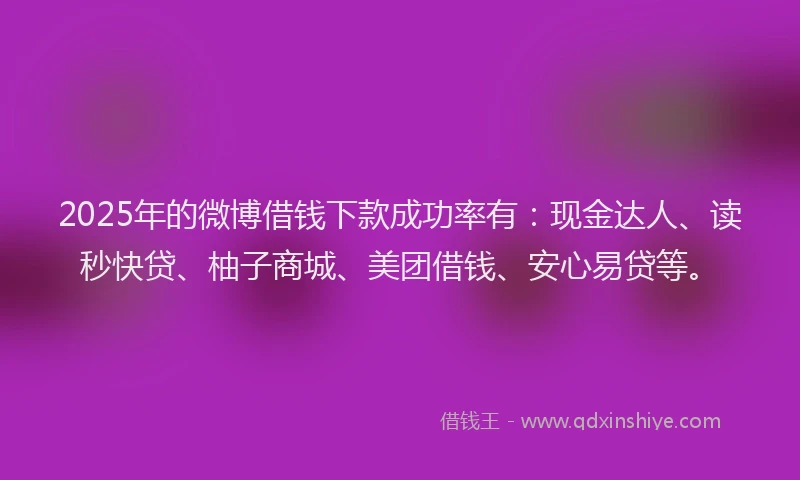 2025年的微博借钱下款成功率有：现金达人、读秒快贷、柚子商城、美团借钱、安心易贷等。