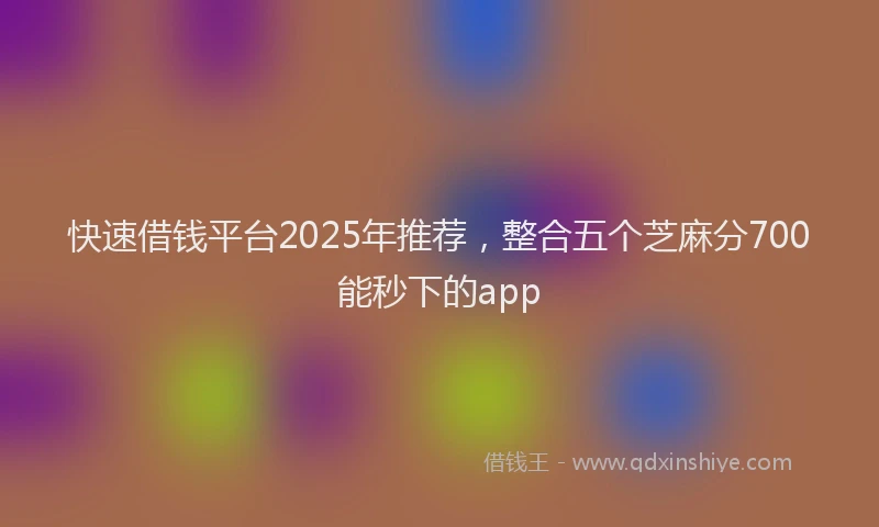 快速借钱平台2025年推荐，整合五个芝麻分700能秒下的app