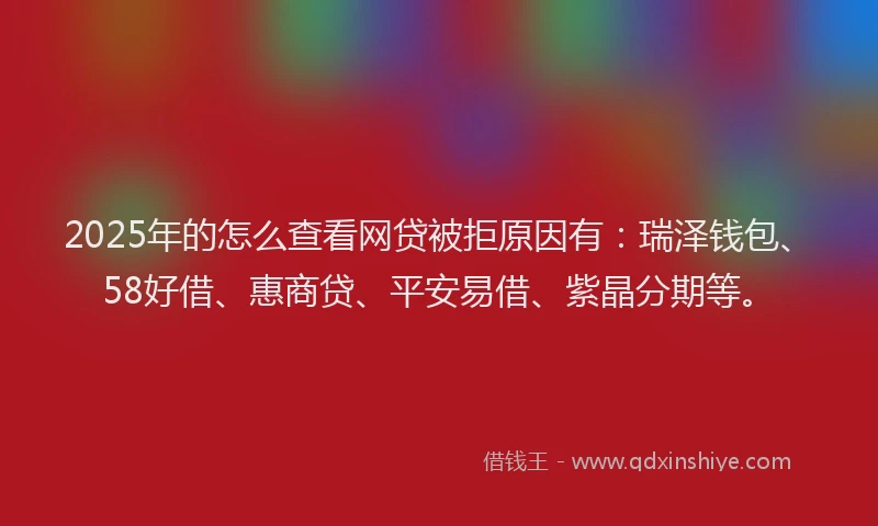 2025年的怎么查看网贷被拒原因有：瑞泽钱包、58好借、惠商贷、平安易借、紫晶分期等。