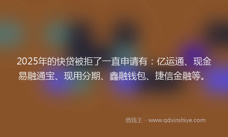 2025年的快贷被拒了一直申请有：亿运通、现金易融通宝、现用分期、鑫融钱包、捷信金融等。
