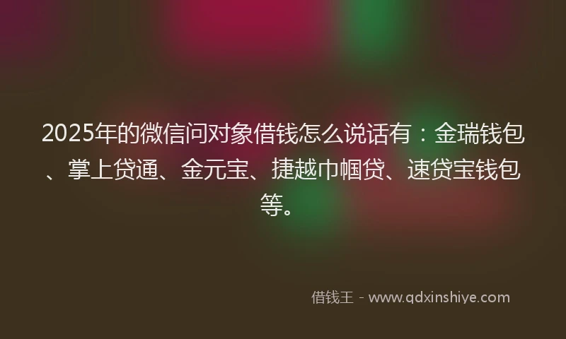 2025年的微信问对象借钱怎么说话有：金瑞钱包、掌上贷通、金元宝、捷越巾帼贷、速贷宝钱包等。