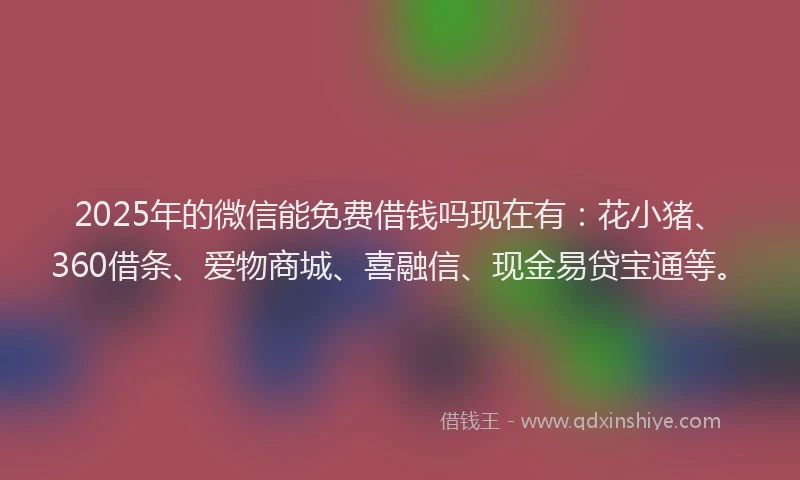 2025年的微信能免费借钱吗现在有：花小猪、360借条、爱物商城、喜融信、现金易贷宝通等。
