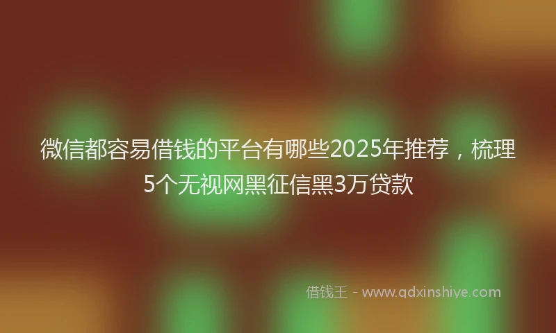 微信都容易借钱的平台有哪些2025年推荐，梳理5个无视网黑征信黑3万贷款