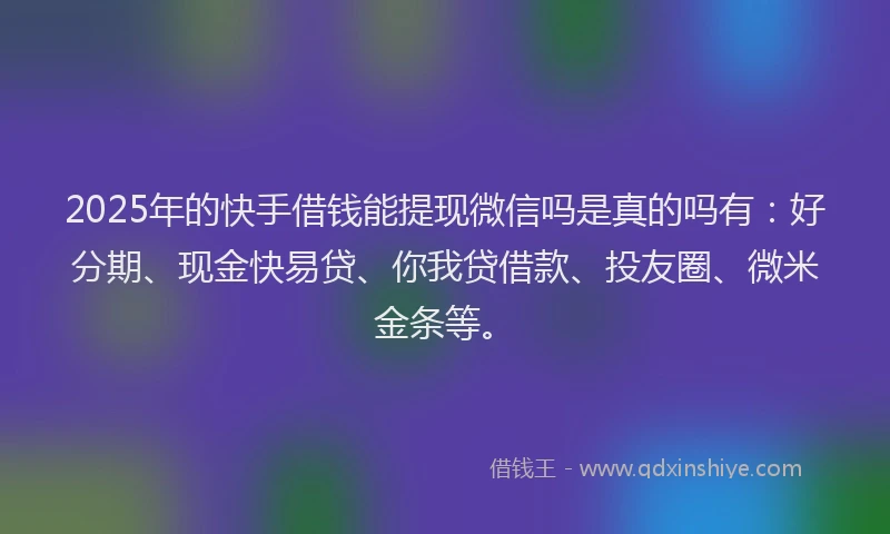 2025年的快手借钱能提现微信吗是真的吗有：好分期、现金快易贷、你我贷借款、投友圈、微米金条等。