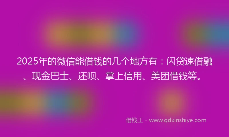 2025年的微信能借钱的几个地方有：闪贷速借融、现金巴士、还呗、掌上信用、美团借钱等。