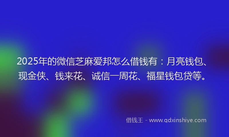 2025年的微信芝麻爱邦怎么借钱有：月亮钱包、现金侠、钱来花、诚信一周花、福星钱包贷等。