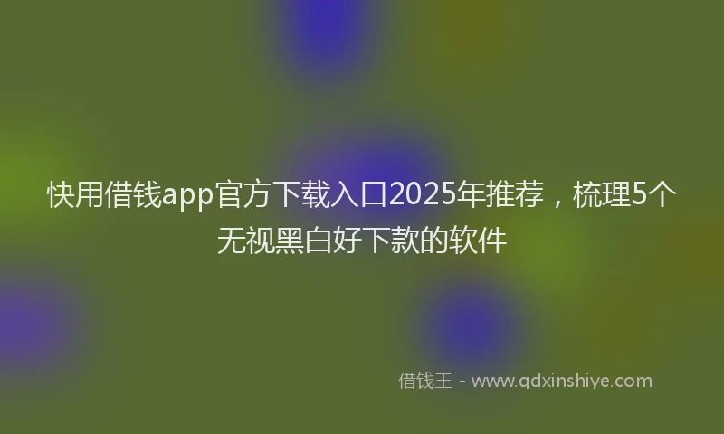 快用借钱app官方下载入口2025年推荐，梳理5个无视黑白好下款的软件