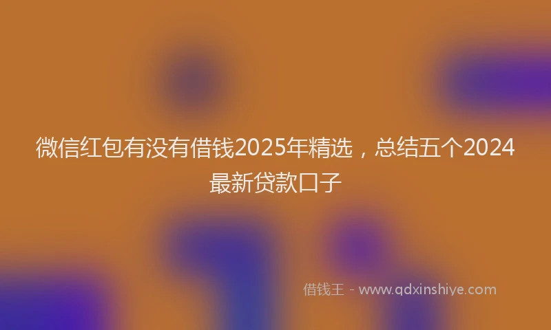 微信红包有没有借钱2025年精选，总结五个2024最新贷款口子