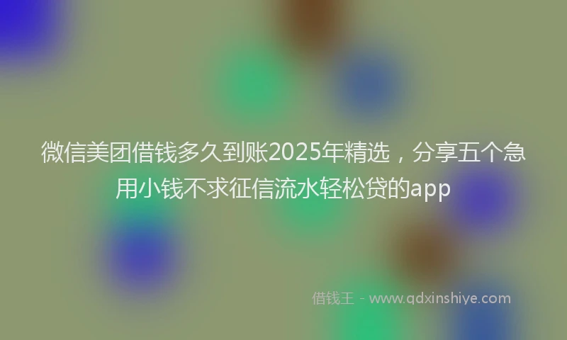 微信美团借钱多久到账2025年精选，分享五个急用小钱不求征信流水轻松贷的app