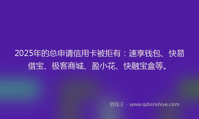 2025年的总申请信用卡被拒有：速享钱包、快易借宝、极客商城、盈小花、快融宝盒等。