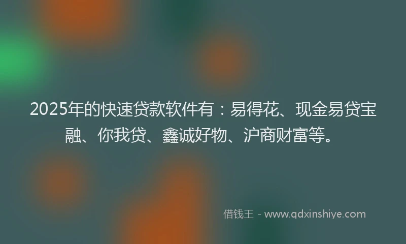 2025年的快速贷款软件有：易得花、现金易贷宝融、你我贷、鑫诚好物、沪商财富等。
