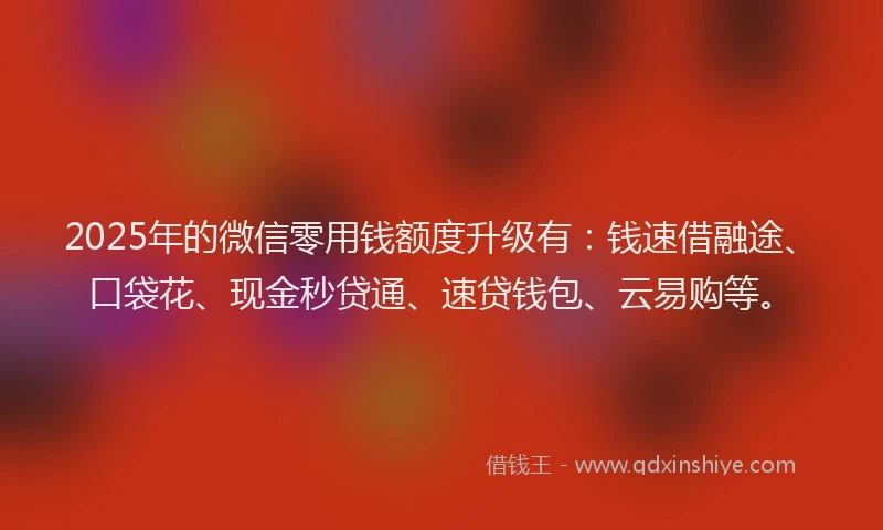 2025年的微信零用钱额度升级有：钱速借融途、口袋花、现金秒贷通、速贷钱包、云易购等。