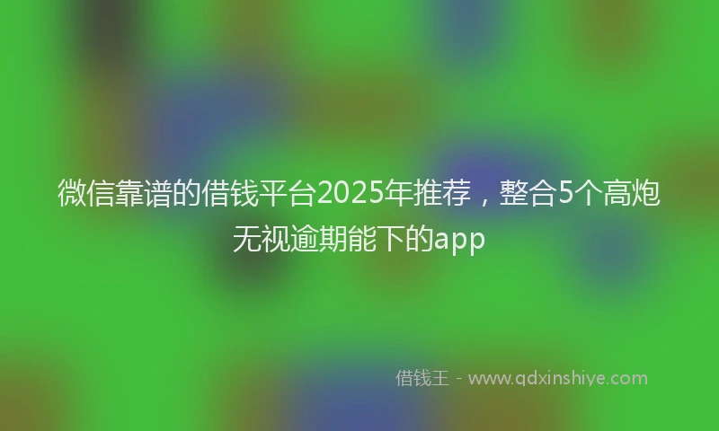 微信靠谱的借钱平台2025年推荐，整合5个高炮无视逾期能下的app