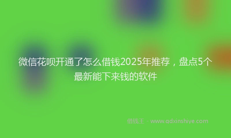 微信花呗开通了怎么借钱2025年推荐，盘点5个最新能下来钱的软件