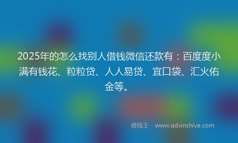 2025年的怎么找别人借钱微信还款有：百度度小满有钱花、粒粒贷、人人易贷、宜口袋、汇火佑金等。