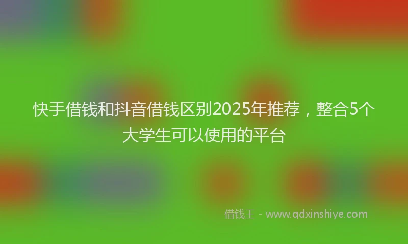 快手借钱和抖音借钱区别2025年推荐，整合5个大学生可以使用的平台