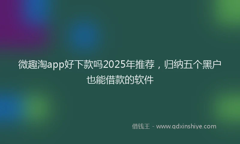 微趣淘app好下款吗2025年推荐，归纳五个黑户也能借款的软件