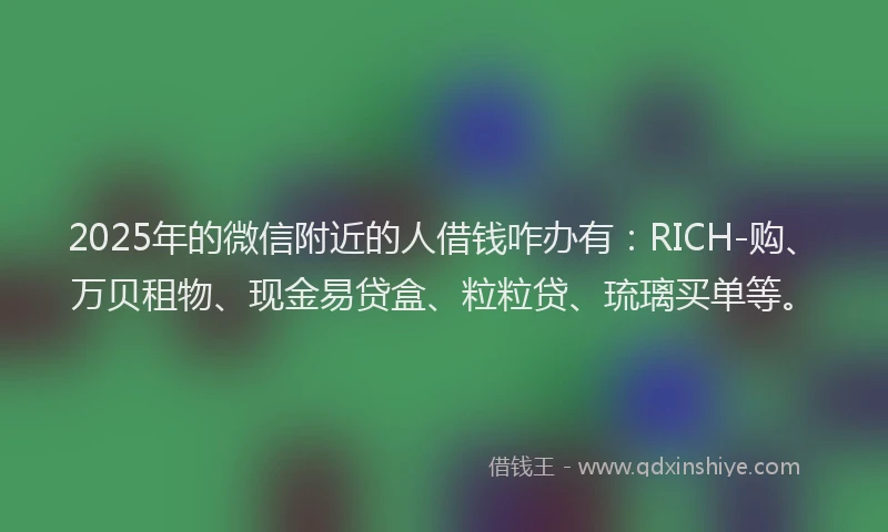 2025年的微信附近的人借钱咋办有：RICH-购、万贝租物、现金易贷盒、粒粒贷、琉璃买单等。